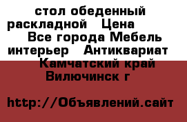 стол обеденный раскладной › Цена ­ 10 000 - Все города Мебель, интерьер » Антиквариат   . Камчатский край,Вилючинск г.